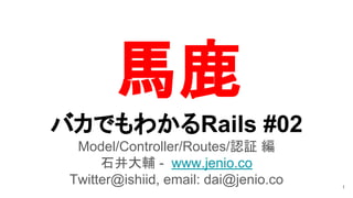 バカでもわかるRails #02
Model/Controller/Routes/認証 編
石井大輔 - www.jenio.co
Twitter@ishiid, email: dai@jenio.co 1
馬鹿
 