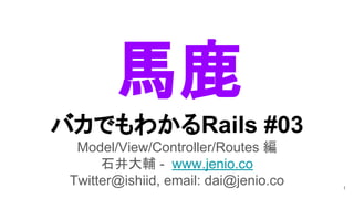 バカでもわかるRails #03
Model/View/Controller/Routes 編
石井大輔 - www.jenio.co
Twitter@ishiid, email: dai@jenio.co 1
馬鹿
 