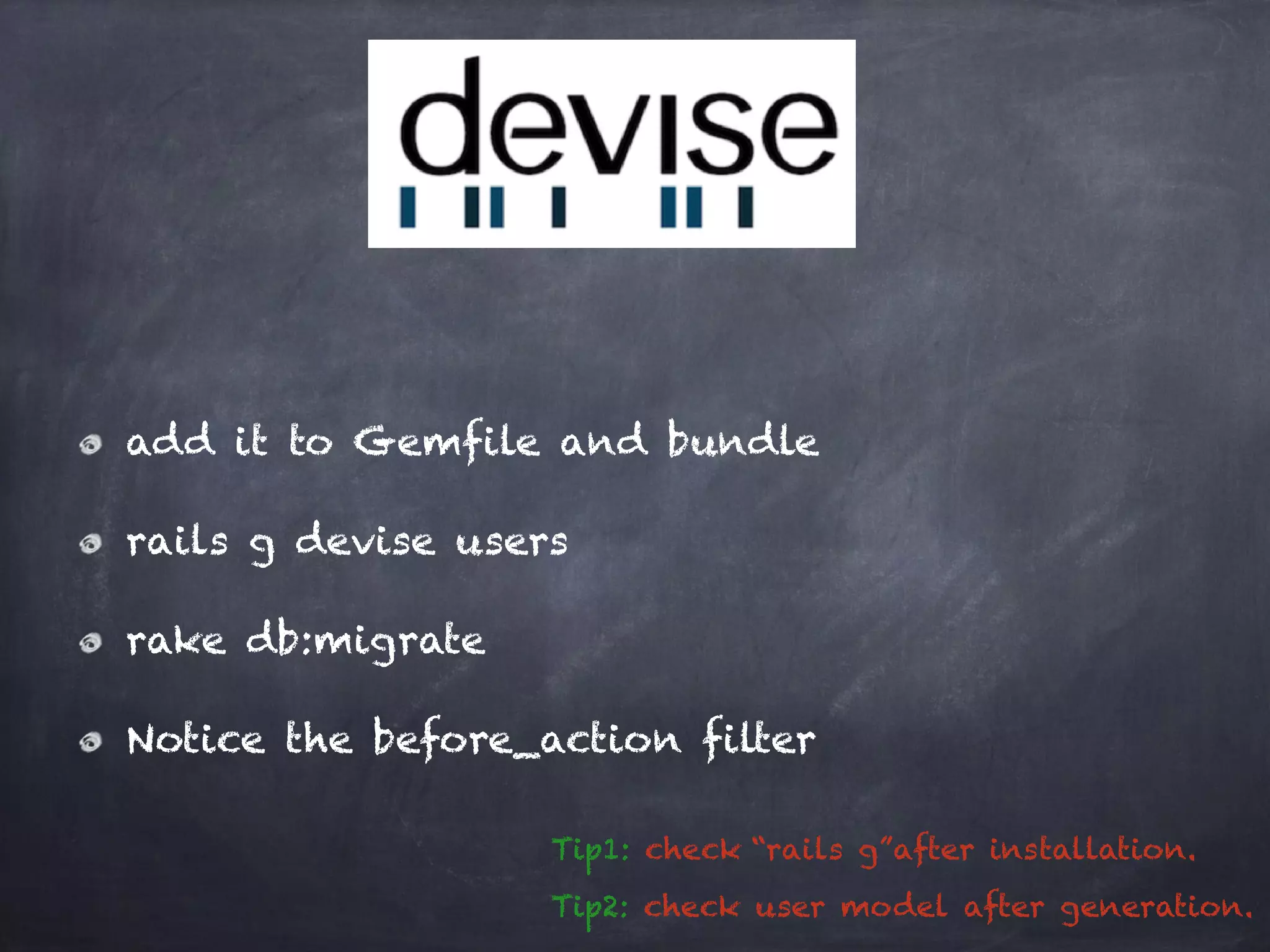 add it to Gemfile and bundle
rails g devise users
rake db:migrate
Notice the before_action filter
Tip1: check “rails g”after installation.
Tip2: check user model after generation.
