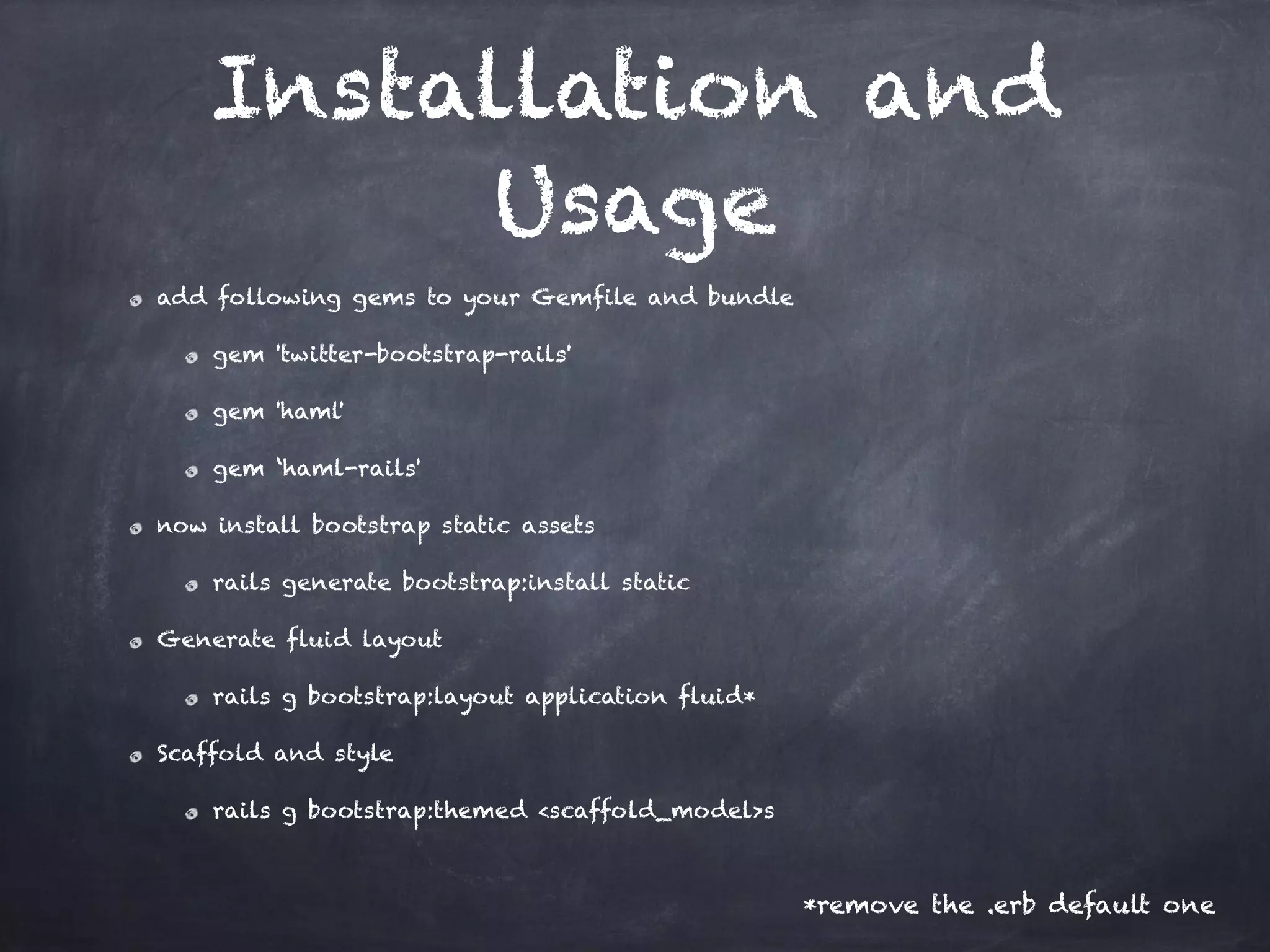 Installation and
Usage
add following gems to your Gemfile and bundle
gem 'twitter-bootstrap-rails'
gem 'haml'
gem ‘haml-rails'
now install bootstrap static assets
rails generate bootstrap:install static
Generate fluid layout
rails g bootstrap:layout application fluid*
Scaffold and style
rails g bootstrap:themed <scaffold_model>s
*remove the .erb default one
 