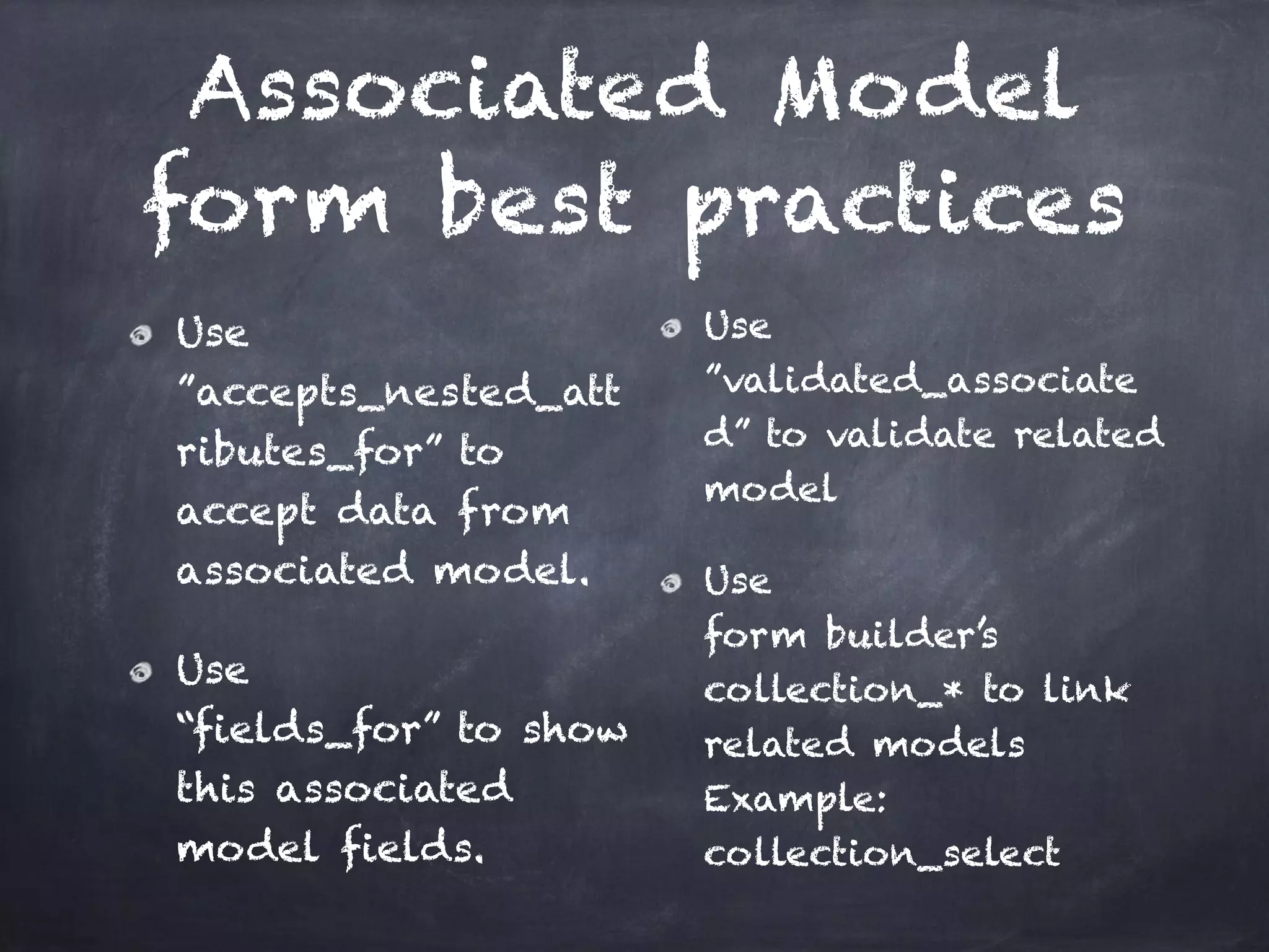 Associated Model
form best practices
Use 
”accepts_nested_att
ributes_for” to
accept data from
associated model.
Use 
“fields_for” to show
this associated
model fields.
Use
”validated_associate
d” to validate related
model
Use 
form builder’s
collection_* to link
related models 
Example:
collection_select
 