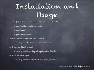 Installation and
Usage
add following gems to your Gemfile and bundle
gem 'twitter-bootstrap-rails'
gem 'haml'
gem ‘haml-rails'
now install bootstrap static assets
rails generate bootstrap:install static
Generate fluid layout
rails g bootstrap:layout application fluid*
Scaffold and style
rails g bootstrap:themed <scaffold_model>s
*remove the .erb default one
 