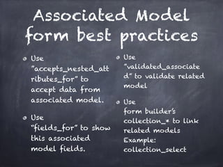 Associated Model
form best practices
Use 
”accepts_nested_att
ributes_for” to
accept data from
associated model.
Use 
“fields_for” to show
this associated
model fields.
Use
”validated_associate
d” to validate related
model
Use 
form builder’s
collection_* to link
related models 
Example:
collection_select
 
