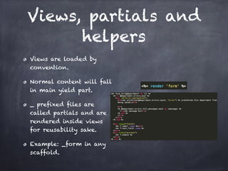 Views, partials and
helpers
Views are loaded by
convention.
Normal content will fall
in main yield part.
_ prefixed files are
called partials and are
rendered inside views
for reusability sake.
Example: _form in any
scaffold.
 