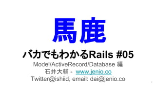 バカでもわかるRails #05
Model/ActiveRecord/Database 編
石井大輔 - www.jenio.co
Twitter@ishiid, email: dai@jenio.co 1
馬鹿
 
