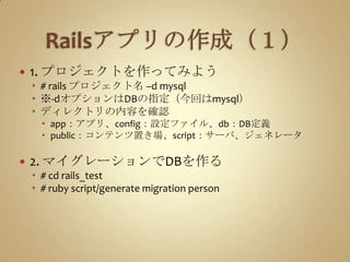 Railsアプリの作成（１）1. プロジェクトを作ってみよう# rails プロジェクト名 –d mysql※-dオプションはDBの指定（今回はmysql）ディレクトリの内容を確認app：アプリ、config：設定ファイル、db：DB定義public：コンテンツ置き場、script：サーバ、ジェネレータ2. マイグレーションでDBを作る# cd rails_test# ruby script/generate migration person