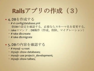 Railsアプリの作成（３）4. DBを作成する# vi config/database.yml　※DBの設定を確認する。必要ならスキーマ名を変更する。rakeコマンド：DB操作（作成、削除、マイグレーション）# rake db:create# rake db:migrate5. DBの内容を確認する# mysql –u rootmysql> show databases;mysql> use project1_development;mysql> show talbes;