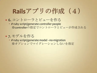 Railsアプリの作成（４）6. コントローラとビューを作る#ruby script/generate controller people　※controllerの指定でコントローラとビューが作成される7. モデルを作る# ruby script/generate model --no-migration　※オプションでマイグレーションしないを指定