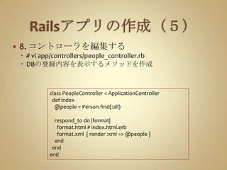 Railsアプリの作成（５）8. コントローラを編集する# vi app/controllers/people_controller.rbDBの登録内容を表示するメソッドを作成class PeopleController < ApplicationControllerdef index    @people = Person.find(:all)respond_to do |format|      format.html # index.html.erb      format.xml  { render :xml => @people }    end  endend
