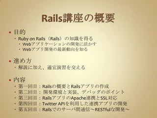 Rails講座の概要目的Ruby on Rails（Rails）の知識を得るWebアプリケーションの開発に活かすWebアプリ開発の最新動向を知る進め方解説に加え、適宜演習を交える内容第一回目：Railsの概要とRailsアプリの作成第二回目：開発環境と実装、デバッグのポイント第三回目：RailsアプリのApache連携とSSL対応第四回目：Twitter APIを利用した連携アプリの開発第五回目：Railsでのサーバ間通信～RESTfulな開発～