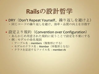 Railsの設計哲学DRY（Don’t Repeat Yourself、繰り返しを避けよ）同じコードの繰り返しを避け、効率・品質の向上を目指す設定より規約（Convention over Configuration）あらかじめ用意された規約に従うことで設定を不要にする例：モデルの命名規則テーブル名：members（複数形にする）モデルのクラス名：Member（単数形となる）クラスを記述するファイル名：member.rb