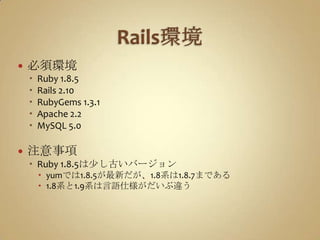 Rails環境必須環境Ruby 1.8.5Rails 2.10RubyGems 1.3.1Apache 2.2MySQL 5.0注意事項Ruby 1.8.5は少し古いバージョンyumでは1.8.5が最新だが、1.8系は1.8.7まである1.8系と1.9系は言語仕様がだいぶ違う
