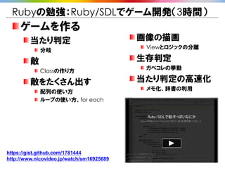 Rubyの勉強：Ruby/SDLでゲーム開発（3時間）
     ゲームを作る
         当たり判定                             画像の描画
                                            Viewとロジックの分離
             分岐

         敵                                 生存判定
                                            ガベコレの挙動
             Classの作り方

         敵をたくさん出す                          当たり判定の高速化
                                            メモ化、辞書の利用
             配列の使い方
             ループの使い方、for each




https://gist.github.com/1781444
http://www.nicovideo.jp/watch/sm16925689
 
