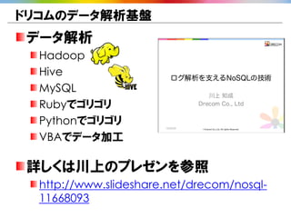 ドリコムのデータ解析基盤
データ解析
  Hadoop
  Hive
  MySQL
  Rubyでゴリゴリ
  Pythonでゴリゴリ
  VBAでデータ加工

詳しくは川上のプレゼンを参照
  http://www.slideshare.net/drecom/nosql-
  11668093
 