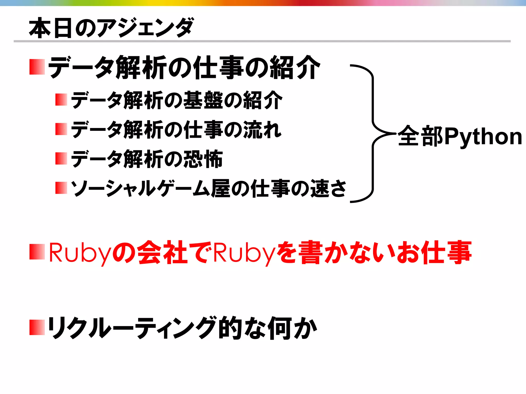 本日のアジェンダ
データ解析の仕事の紹介
  データ解析の基盤の紹介
  データ解析の仕事の流れ       全部Python
  データ解析の恐怖
  ソーシャルゲーム屋の仕事の速さ


Rubyの会社でRubyを書かないお仕事

リクルーティング的な何か
 
