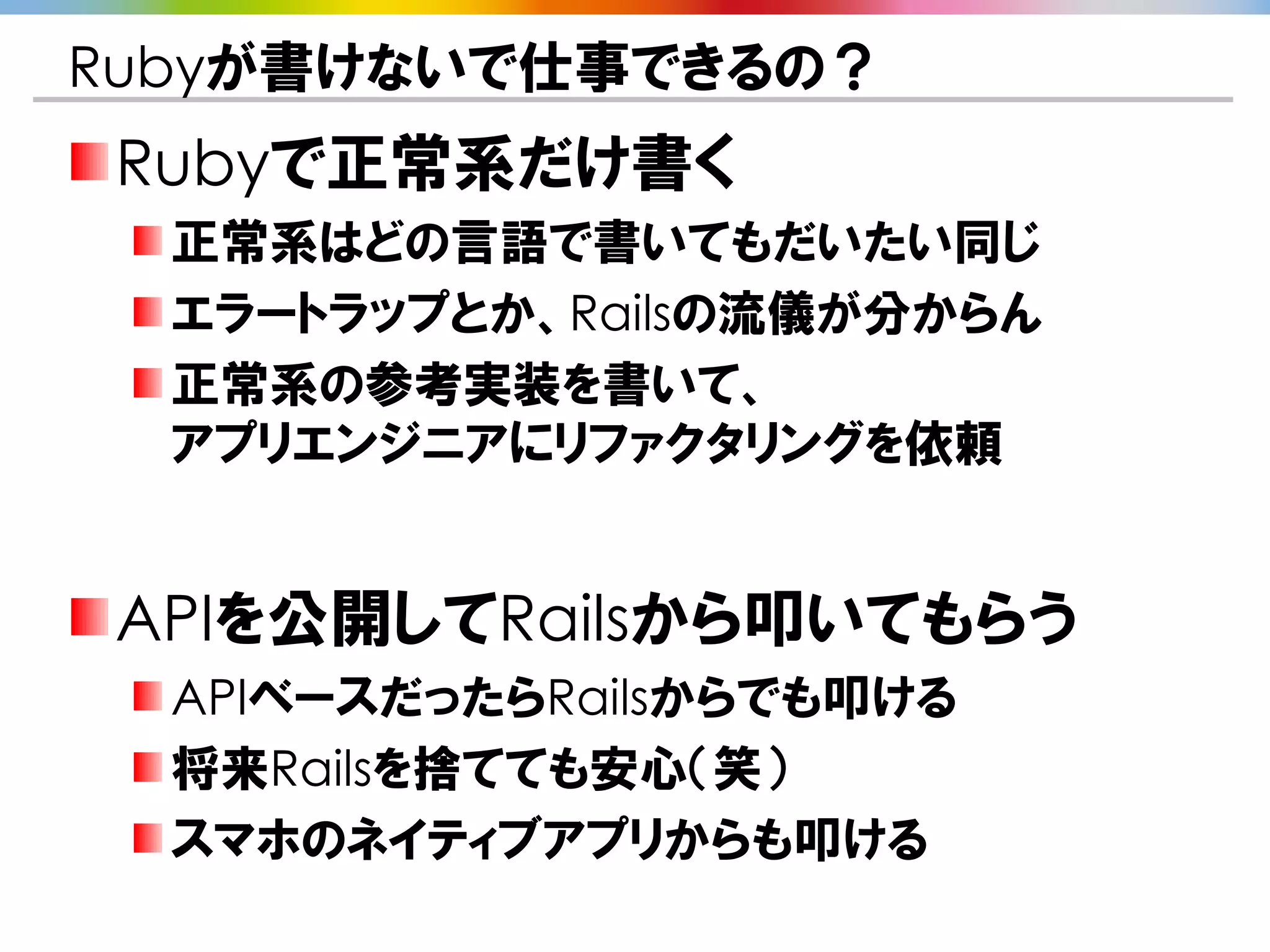 Rubyが書けないで仕事できるの？
Rubyで正常系だけ書く
  正常系はどの言語で書いてもだいたい同じ
  エラートラップとか、Railsの流儀が分からん
  正常系の参考実装を書いて、
  アプリエンジニアにリファクタリングを依頼


APIを公開してRailsから叩いてもらう
  APIベースだったらRailsからでも叩ける
  将来Railsを捨てても安心（笑）
  スマホのネイティブアプリからも叩ける
 