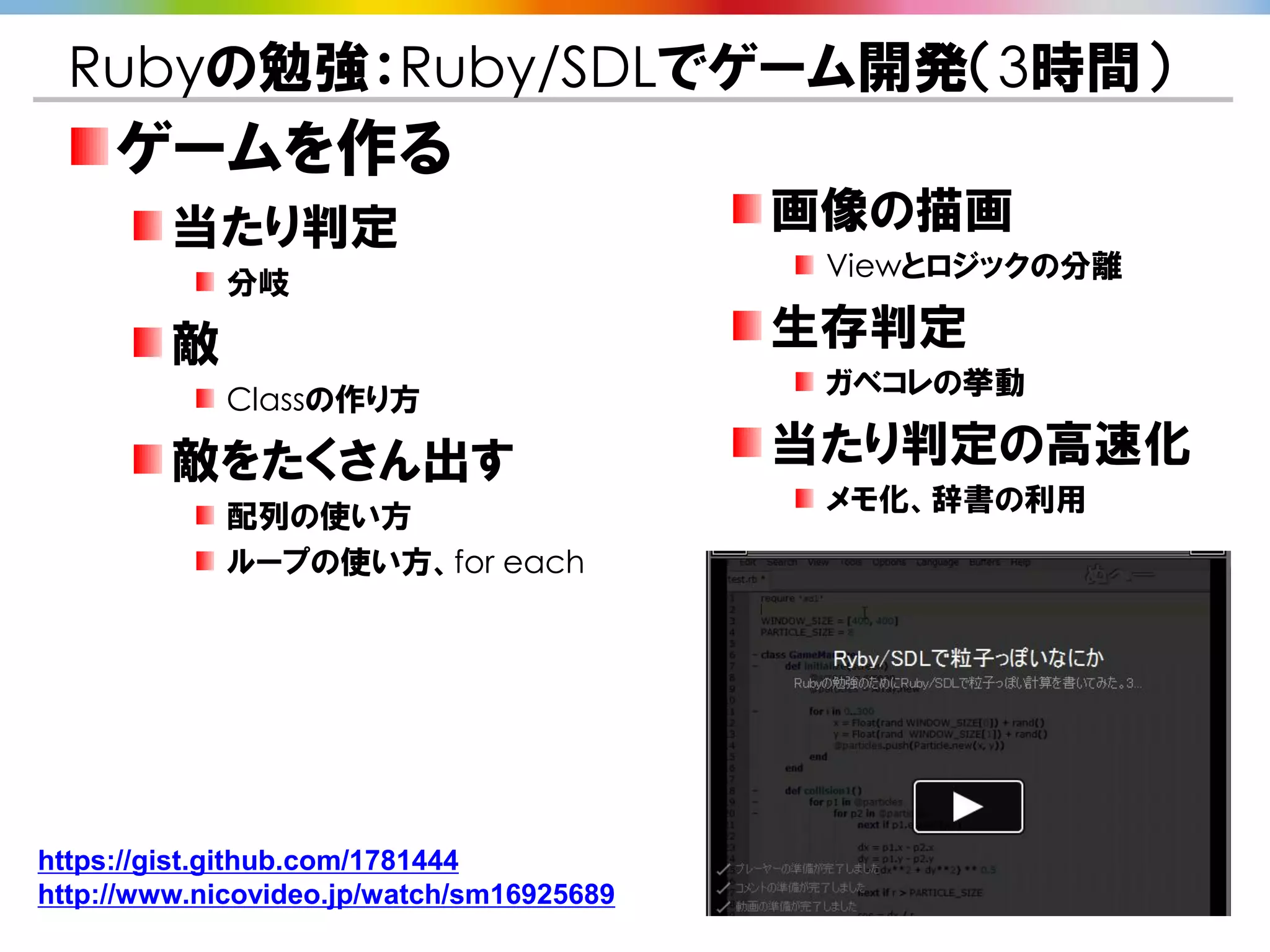 Rubyの勉強：Ruby/SDLでゲーム開発（3時間）
     ゲームを作る
         当たり判定                             画像の描画
                                            Viewとロジックの分離
             分岐

         敵                                 生存判定
                                            ガベコレの挙動
             Classの作り方

         敵をたくさん出す                          当たり判定の高速化
                                            メモ化、辞書の利用
             配列の使い方
             ループの使い方、for each




https://gist.github.com/1781444
http://www.nicovideo.jp/watch/sm16925689
 