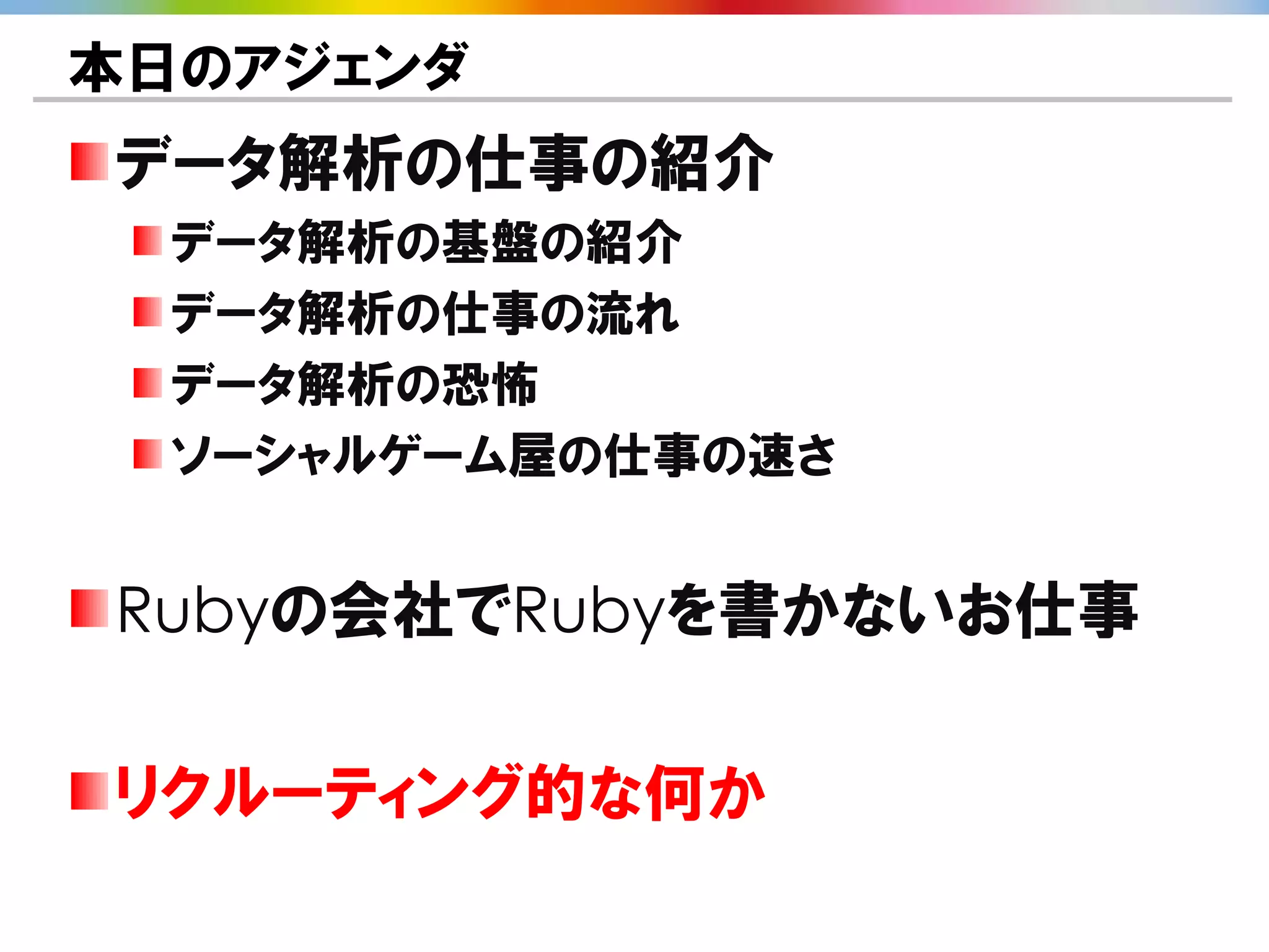 本日のアジェンダ
データ解析の仕事の紹介
  データ解析の基盤の紹介
  データ解析の仕事の流れ
  データ解析の恐怖
  ソーシャルゲーム屋の仕事の速さ


Rubyの会社でRubyを書かないお仕事

リクルーティング的な何か
 