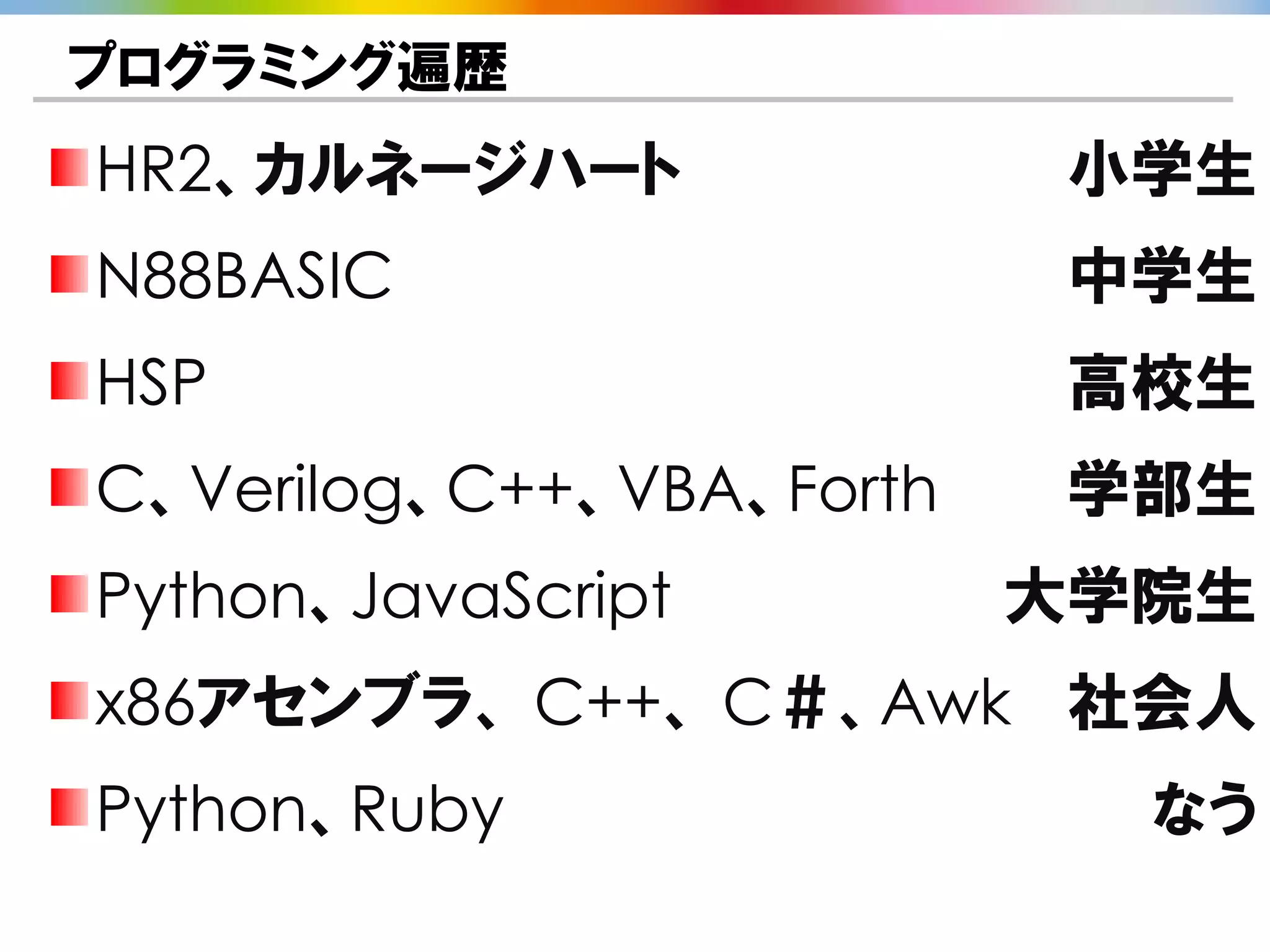 プログラミング遍歴
HR2、カルネージハート               小学生
N88BASIC                   中学生
HSP                        高校生
C、Verilog、C++、VBA、Forth    学部生
Python、JavaScript         大学院生
x86アセンブラ、 C++、 C＃、Awk 社会人
Python、Ruby                 なう
 