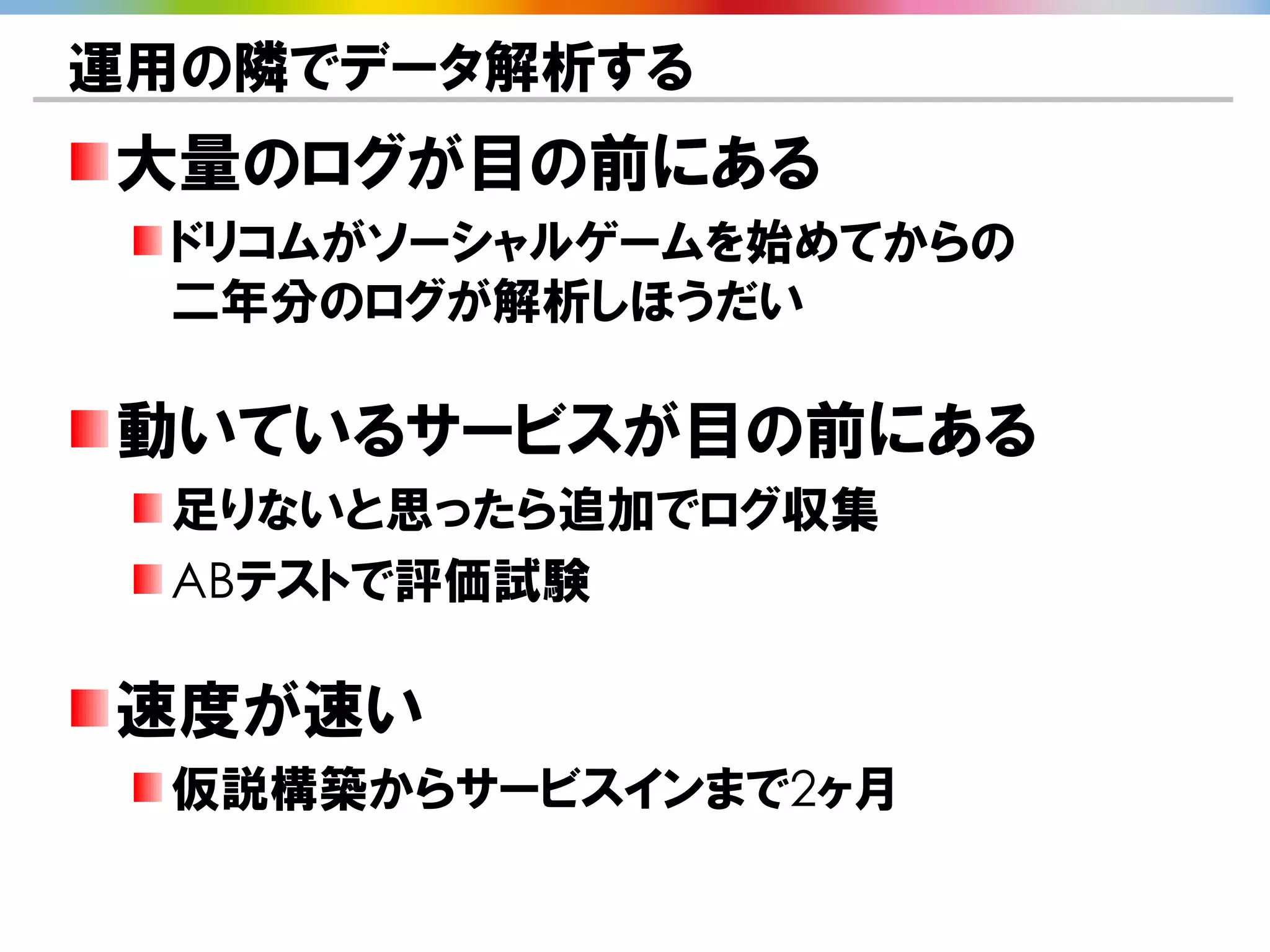 運用の隣でデータ解析する
大量のログが目の前にある
 ドリコムがソーシャルゲームを始めてからの
 二年分のログが解析しほうだい

動いているサービスが目の前にある
 足りないと思ったら追加でログ収集
 ABテストで評価試験

速度が速い
 仮説構築からサービスインまで2ヶ月
 