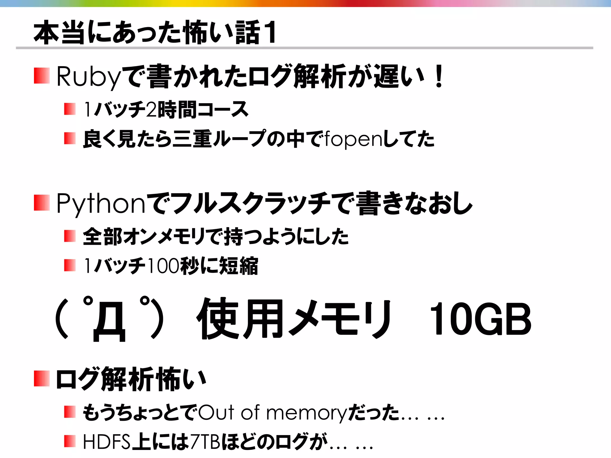本当にあった怖い話１
Rubyで書かれたログ解析が遅い！
 1バッチ2時間コース
 良く見たら三重ループの中でfopenしてた


Pythonでフルスクラッチで書きなおし
 全部オンメモリで持つようにした
 1バッチ100秒に短縮


( ﾟД ﾟ) 使用メモリ 10GB
ログ解析怖い
 もうちょっとでOut of memoryだった… …
 HDFS上には7TBほどのログが… …
 