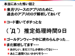 本当にあった怖い話２
来月リリースのアプリのために、
過去のアプリのログ解析しておいて

コード書いてポチっとな

( ﾟД ﾟ) 推定処理時間９日
ゴールデンウィーク中に終わらんかった…
まだ解析してます・・・
 おかしい、まだ30%しか終わってない・・・
 あと二週間くらいかかりそう・・・
 