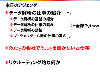 本日のアジェンダ
データ解析の仕事の紹介
  データ解析の基盤の紹介
  データ解析の仕事の流れ       全部Python
  データ解析の恐怖
  ソーシャルゲーム屋の仕事の速さ


Rubyの会社でRubyを書かないお仕事

リクルーティング的な何か
 