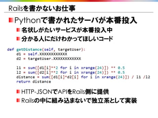 Railsを書かないお仕事
 Pythonで書かれたサーバが本番投入
  名状しがたいサービスが本番投入中
  分かる人にだけわかってほしいコード




  HTTP-JSONでAPIをRails側に提供
  Railsの中に組み込まないで独立系として実装
 