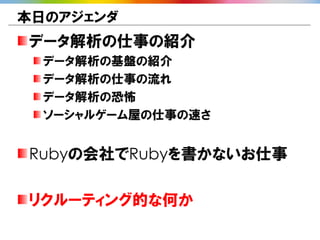 本日のアジェンダ
データ解析の仕事の紹介
  データ解析の基盤の紹介
  データ解析の仕事の流れ
  データ解析の恐怖
  ソーシャルゲーム屋の仕事の速さ


Rubyの会社でRubyを書かないお仕事

リクルーティング的な何か
 