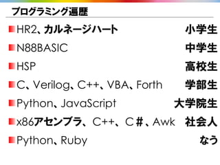 プログラミング遍歴
HR2、カルネージハート               小学生
N88BASIC                   中学生
HSP                        高校生
C、Verilog、C++、VBA、Forth    学部生
Python、JavaScript         大学院生
x86アセンブラ、 C++、 C＃、Awk 社会人
Python、Ruby                 なう
 