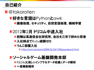 自己紹介
@tokoroten
 好きな言語はPythonとawk
   画像処理、セキュリティ、自然言語処理、機械学習

 2012年2月 ドリコム中途入社
   前職は某通信会社研究所、会社を三年で辞めた若者
   入社時点でRuby経験ゼロ
   うんこ部屋入社
    http://onk.bz/data/2008-02-24/1000speakers2.html


 ソーシャルゲーム基盤開発本部
   R&D&火消し&インフラ＆データ収集&データ解析
   ＝高機能雑用
 