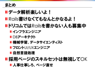 まとめ
データ解析楽しいよ！
Rails書けなくてもなんとかなるよ！
ドリコムではRailsを書かない人も募集中
  インフラエンジニア
  DBアーキテクト
  機械学習、データサイエンティスト
  フロントUI/UXエンジニア
  自然言語処理
採用ページのスキルセットは無視してOK
  人事仕事しろ、ページ直せ
 