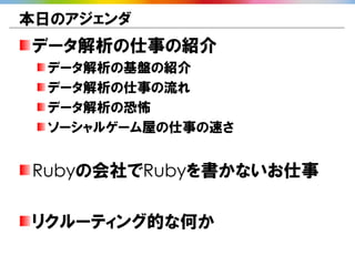 本日のアジェンダ
データ解析の仕事の紹介
  データ解析の基盤の紹介
  データ解析の仕事の流れ
  データ解析の恐怖
  ソーシャルゲーム屋の仕事の速さ


Rubyの会社でRubyを書かないお仕事

リクルーティング的な何か
 