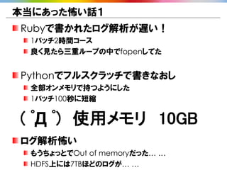 本当にあった怖い話１
Rubyで書かれたログ解析が遅い！
 1バッチ2時間コース
 良く見たら三重ループの中でfopenしてた


Pythonでフルスクラッチで書きなおし
 全部オンメモリで持つようにした
 1バッチ100秒に短縮


( ﾟД ﾟ) 使用メモリ 10GB
ログ解析怖い
 もうちょっとでOut of memoryだった… …
 HDFS上には7TBほどのログが… …
 