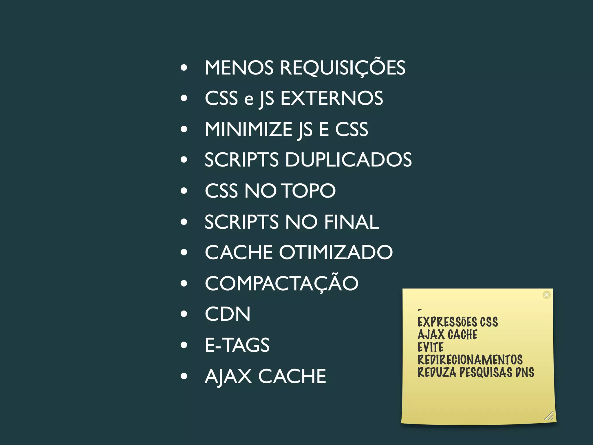•   MENOS REQUISIÇÕES
•   CSS e JS EXTERNOS
•   MINIMIZE JS E CSS
•   SCRIPTS DUPLICADOS
•   CSS NO TOPO
•   SCRIPTS NO FINAL
•   CACHE OTIMIZADO
•   COMPACTAÇÃO
•   CDN                -
                       EXPRESSÕES CSS
                       AJAX CACHE
•   E-TAGS             EVITE
                       REDIRECIONAMENTOS
•   AJAX CACHE         REDUZA PESQUISAS DNS
 