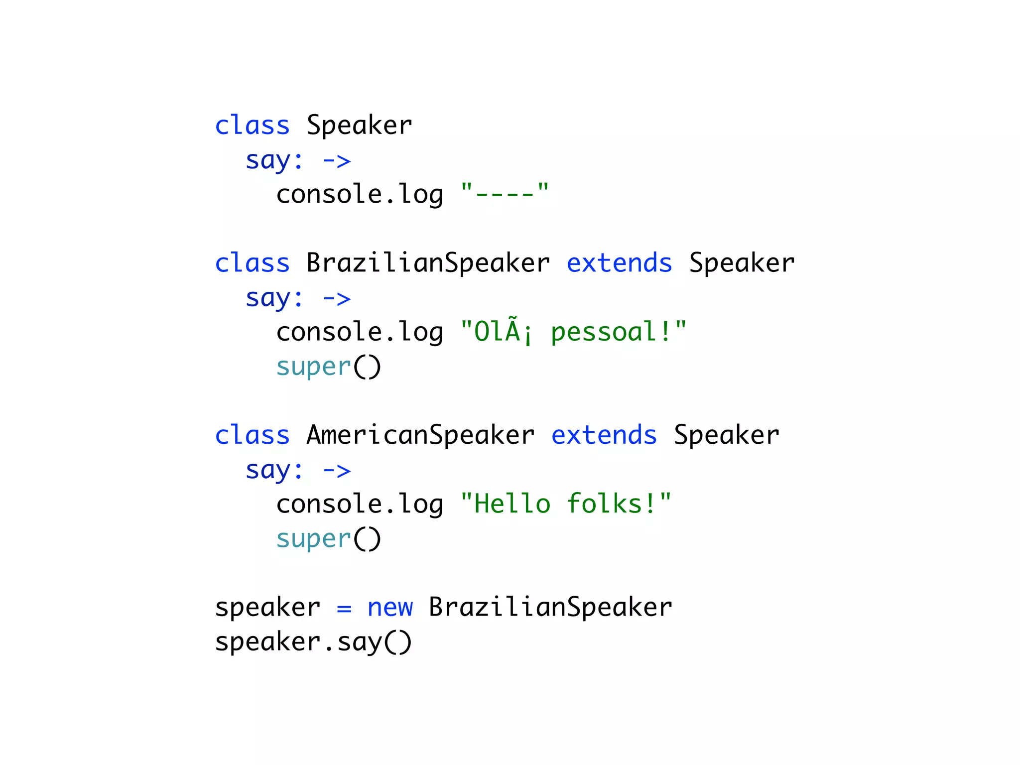 class Speaker
  say: ->
    console.log "----"

class BrazilianSpeaker extends Speaker
  say: ->
    console.log "OlÃ¡ pessoal!"
    super()

class AmericanSpeaker extends Speaker
  say: ->
    console.log "Hello folks!"
    super()

speaker = new BrazilianSpeaker
speaker.say()
 