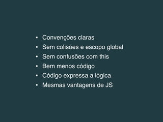 •   Convenções claras
•   Sem colisões e escopo global
•   Sem confusões com this
•   Bem menos código
•   Código expressa a lógica
•   Mesmas vantagens de JS
 