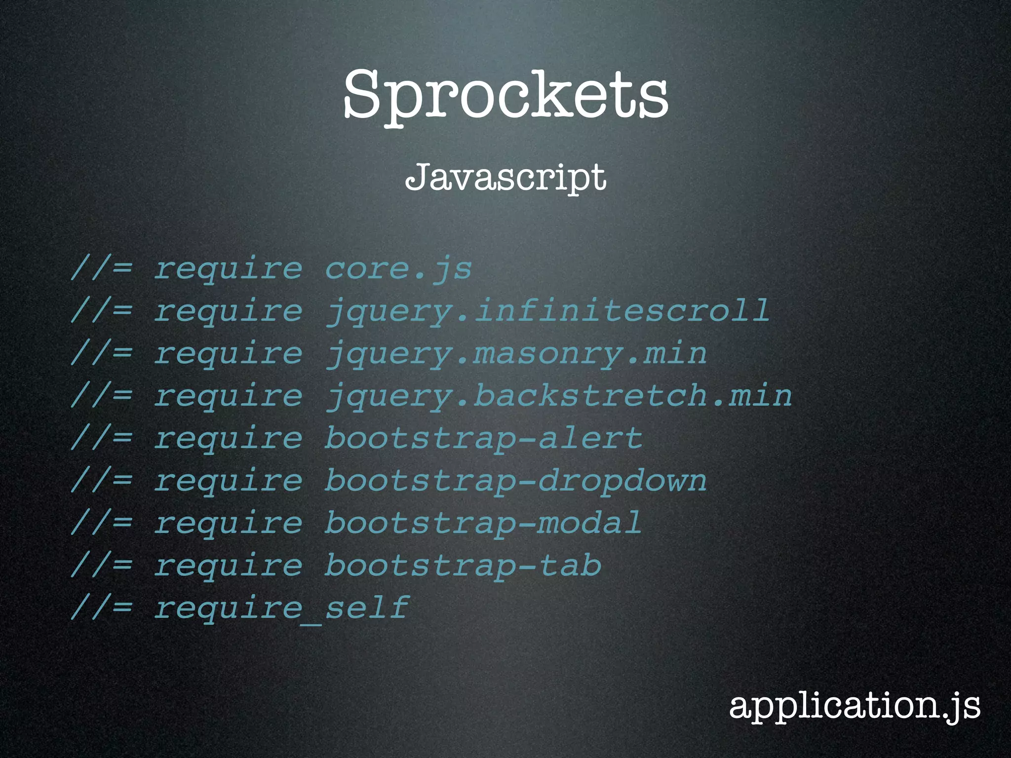 Sprockets Javascript //= require core.js //= require jquery.infinitescroll //= require jquery.masonry.min //= require jquery.backstretch.min //= require bootstrap-alert //= require bootstrap-dropdown //= require bootstrap-modal //= require bootstrap-tab //= require_self application.js 