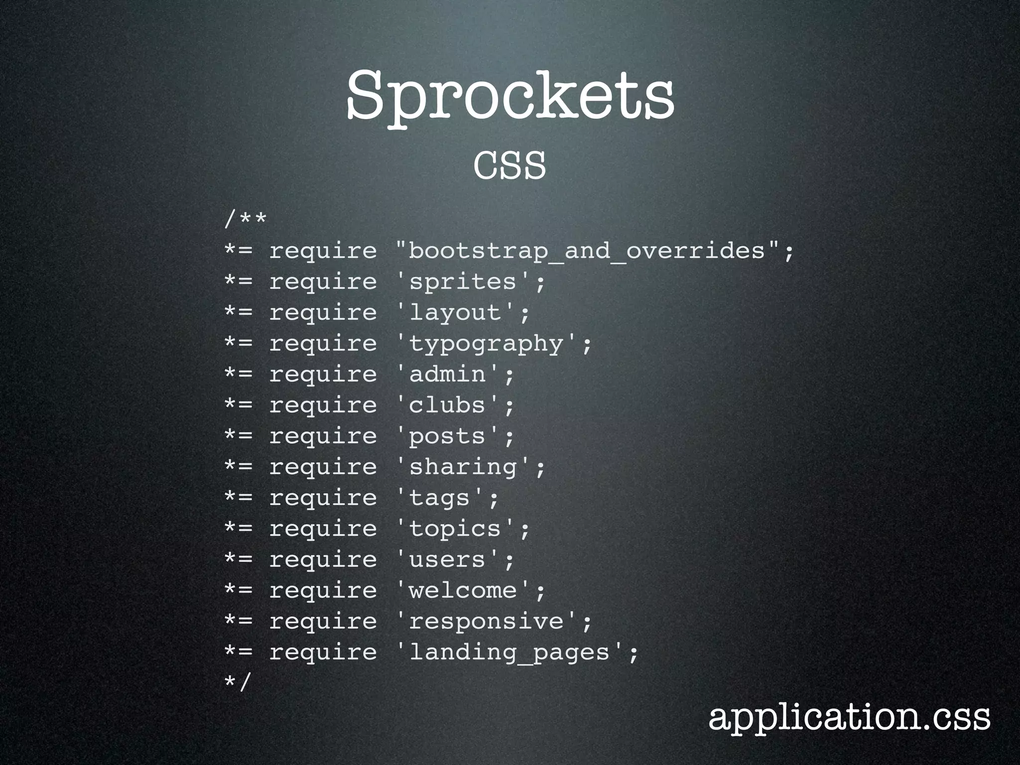 Sprockets CSS /** *= require "bootstrap_and_overrides"; *= require 'sprites'; *= require 'layout'; *= require 'typography'; *= require 'admin'; *= require 'clubs'; *= require 'posts'; *= require 'sharing'; *= require 'tags'; *= require 'topics'; *= require 'users'; *= require 'welcome'; *= require 'responsive'; *= require 'landing_pages'; */ application.css 