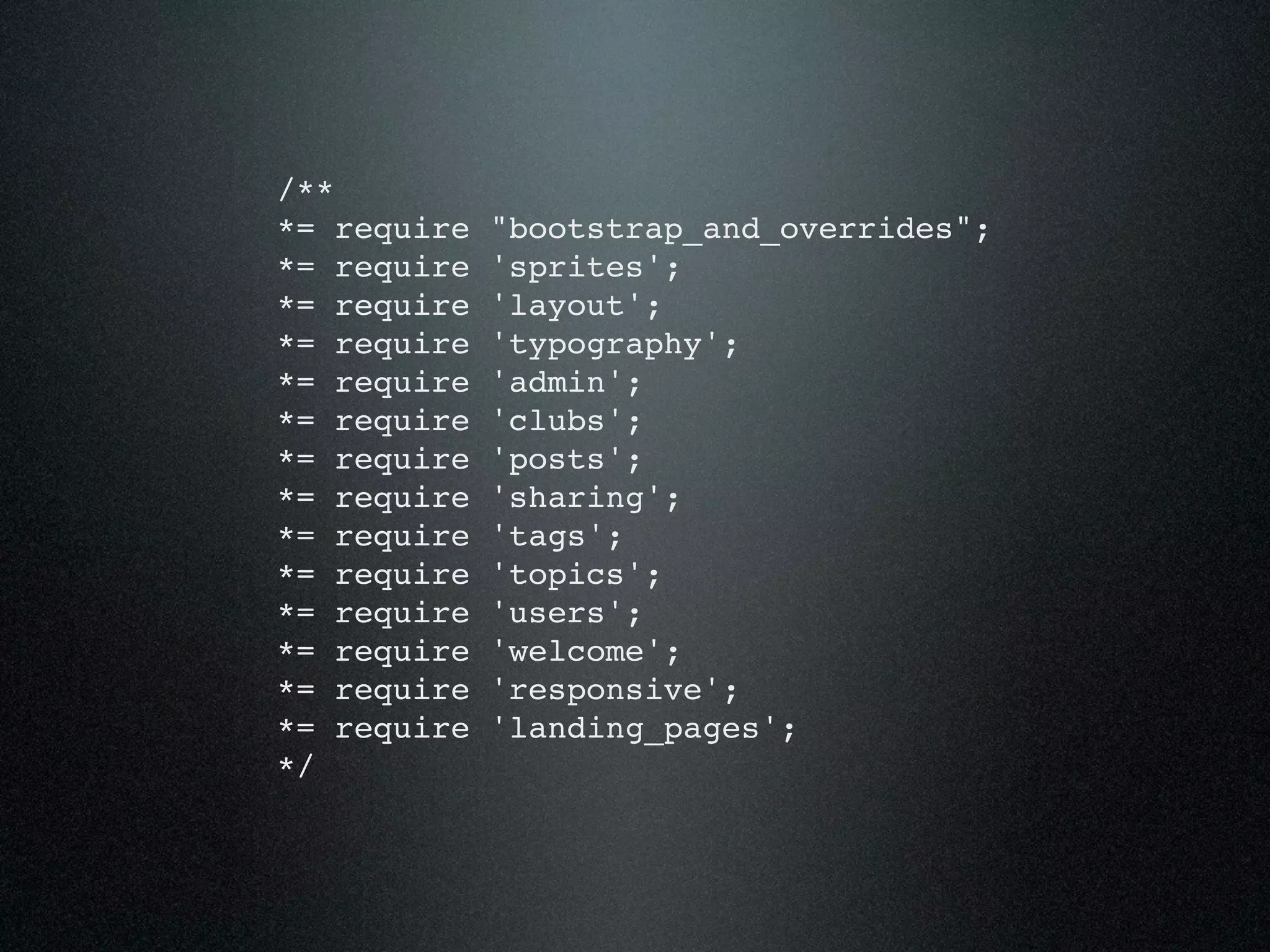 /** *= require "bootstrap_and_overrides"; *= require 'sprites'; *= require 'layout'; *= require 'typography'; *= require 'admin'; *= require 'clubs'; *= require 'posts'; *= require 'sharing'; *= require 'tags'; *= require 'topics'; *= require 'users'; *= require 'welcome'; *= require 'responsive'; *= require 'landing_pages'; */ 