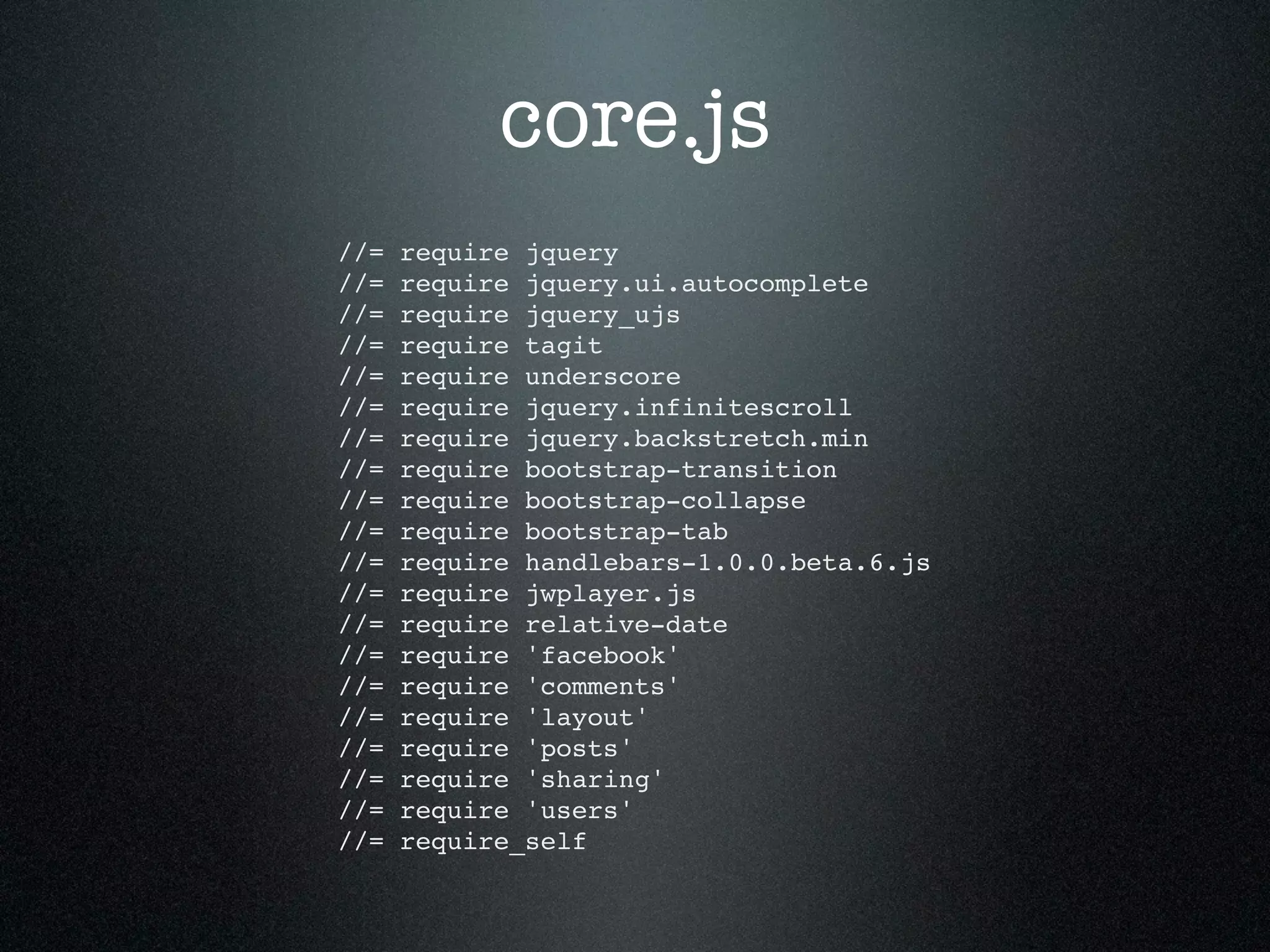 core.js //= require jquery //= require jquery.ui.autocomplete //= require jquery_ujs //= require tagit //= require underscore //= require jquery.infinitescroll //= require jquery.backstretch.min //= require bootstrap-transition //= require bootstrap-collapse //= require bootstrap-tab //= require handlebars-1.0.0.beta.6.js //= require jwplayer.js //= require relative-date //= require 'facebook' //= require 'comments' //= require 'layout' //= require 'posts' //= require 'sharing' //= require 'users' //= require_self 