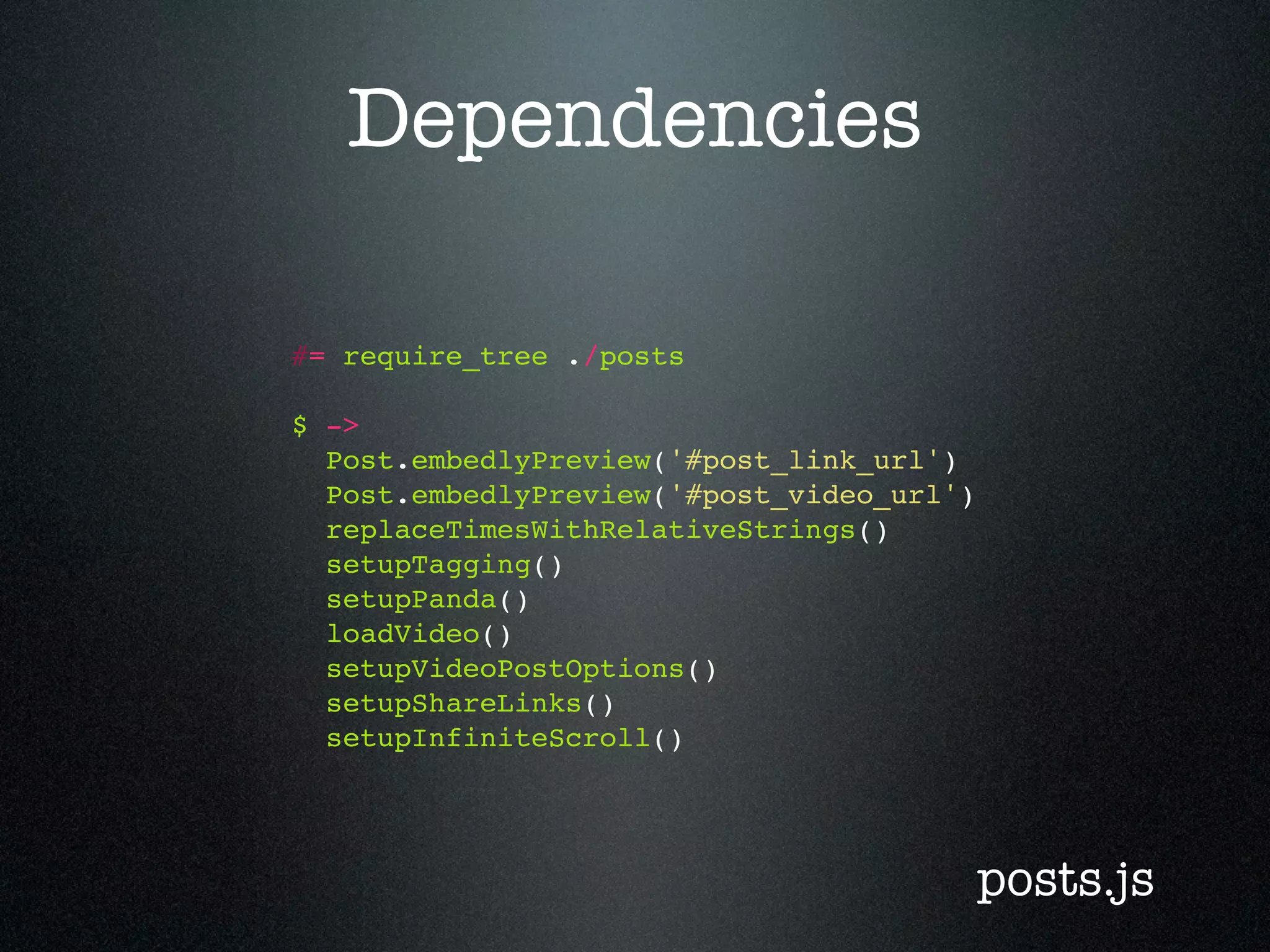 Dependencies #= require_tree ./posts $ -> Post.embedlyPreview('#post_link_url') Post.embedlyPreview('#post_video_url') replaceTimesWithRelativeStrings() setupTagging() setupPanda() loadVideo() setupVideoPostOptions() setupShareLinks() setupInfiniteScroll() posts.js 