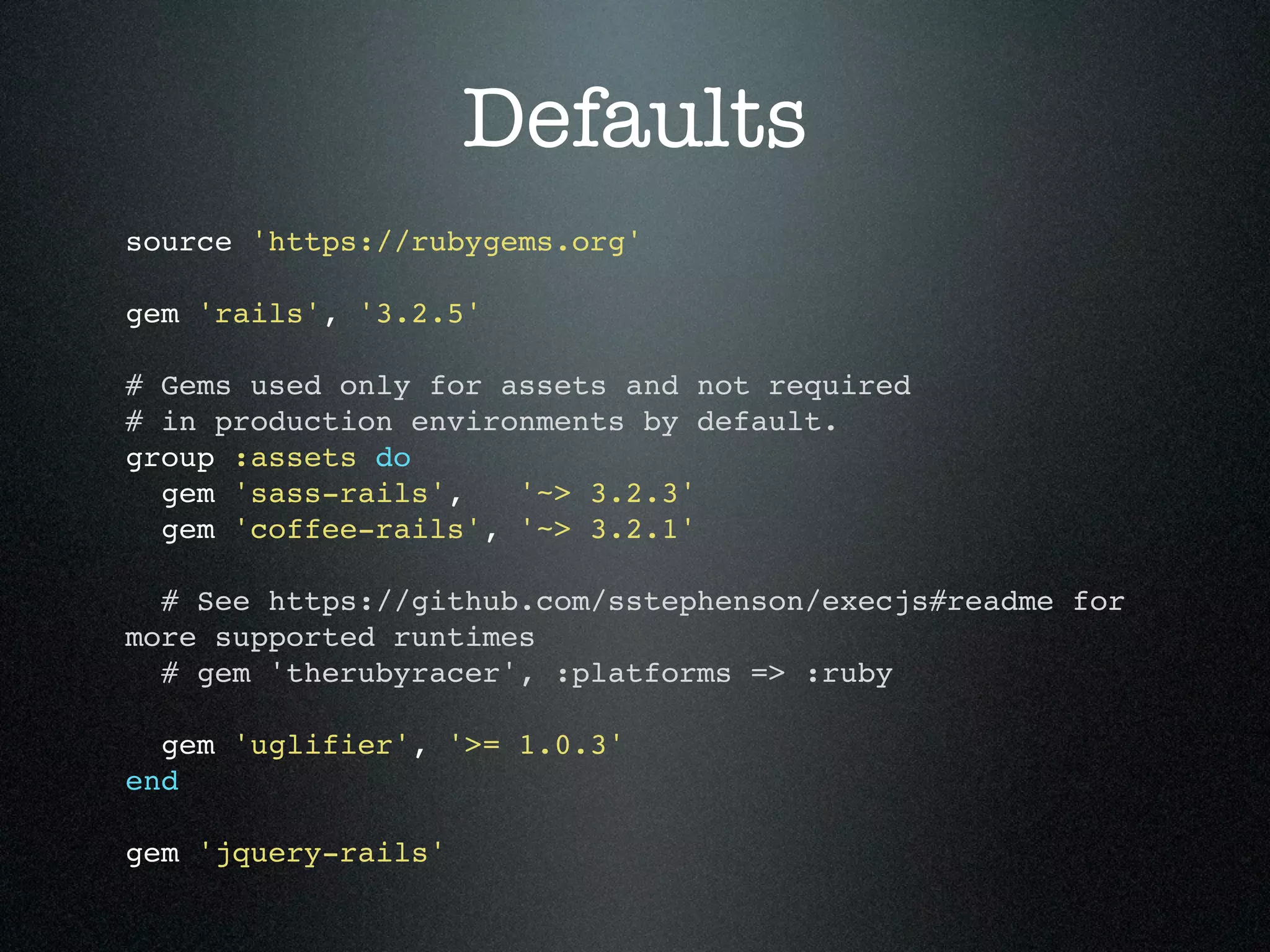 Defaults source 'https://rubygems.org' gem 'rails', '3.2.5' # Gems used only for assets and not required # in production environments by default. group :assets do gem 'sass-rails', '~> 3.2.3' gem 'coffee-rails', '~> 3.2.1' # See https://github.com/sstephenson/execjs#readme for more supported runtimes # gem 'therubyracer', :platforms => :ruby gem 'uglifier', '>= 1.0.3' end gem 'jquery-rails' 