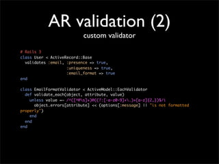 AR validation (2)
                           custom validator

# Rails 3
class User < ActiveRecord::Base
  validates :email, :presence => true,
                    :uniqueness => true,
                    :email_format => true
end

class EmailFormatValidator < ActiveModel::EachValidator
  def validate_each(object, attribute, value)
    unless value =~ /^([^@s]+)@((?:[-a-z0-9]+.)+[a-z]{2,})$/i
      object.errors[attribute] << (options[:message] || "is not formatted
properly")
    end
  end
end
 