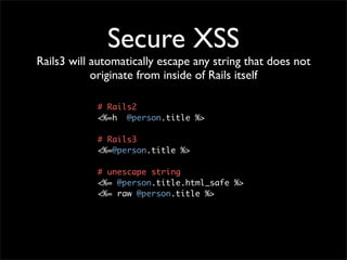 Secure XSS
Rails3 will automatically escape any string that does not
            originate from inside of Rails itself

            # Rails2
            <%=h @person.title %>

            # Rails3
            <%=@person.title %>

            # unescape string
            <%= @person.title.html_safe %>
            <%= raw @person.title %>
 