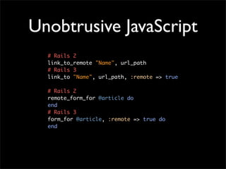 Unobtrusive JavaScript
  # Rails 2
  link_to_remote "Name", url_path
  # Rails 3
  link_to "Name", url_path, :remote => true

  # Rails 2
  remote_form_for @article do
  end
  # Rails 3
  form_for @article, :remote => true do
  end
 