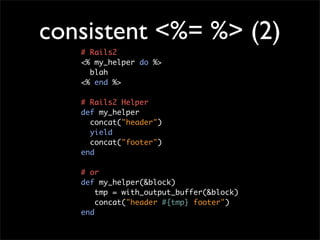 consistent <%= %> (2)
   # Rails2
   <% my_helper do %>
     blah
   <% end %>

   # Rails2 Helper
   def my_helper
     concat("header")
     yield
     concat("footer")
   end

   # or
   def my_helper(&block)
       tmp = with_output_buffer(&block)
       concat("header #{tmp} footer")
   end
 
