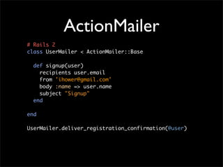 ActionMailer
# Rails 2
class UserMailer < ActionMailer::Base

  def signup(user)
    recipients user.email
    from 'ihower@gmail.com'
    body :name => user.name
    subject "Signup"
  end

end

UserMailer.deliver_registration_confirmation(@user)
 