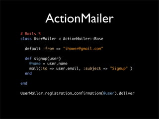 ActionMailer
# Rails 3
class UserMailer < ActionMailer::Base

  default :from => "ihower@gmail.com"

  def signup(user)
    @name = user.name
    mail(:to => user.email, :subject => "Signup" )
  end

end

UserMailer.registration_confirmation(@user).deliver
 