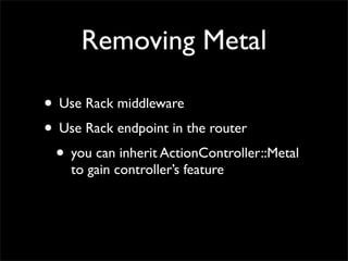 Removing Metal

• Use Rack middleware
• Use Rack endpoint in the router
 • you can inherit ActionController::Metal
    to gain controller’s feature
 